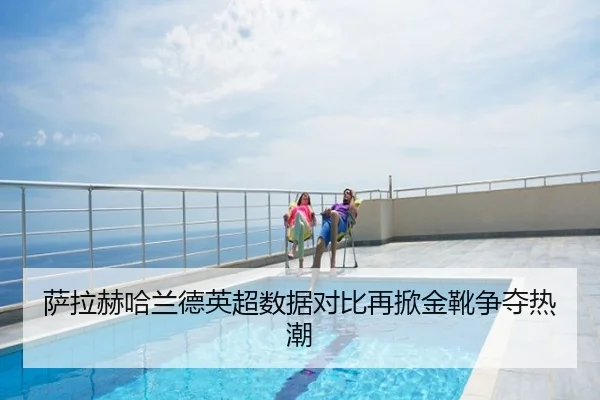 萨拉赫哈兰德英超数据对比再掀金靴争夺热潮